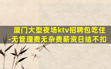 厦门大型夜场ktv招聘包吃住-无管理费无杂费薪资日结不扣